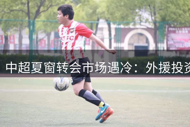 中超夏窗转会市场遇冷：外援投资额暴跌60% 浙江队蝉联标王却难掩低迷