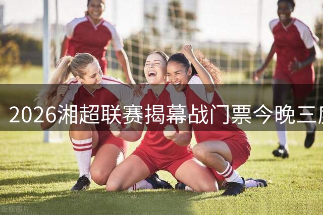 2026湘超联赛揭幕战门票今晚三度开售，长沙主场迎战永州